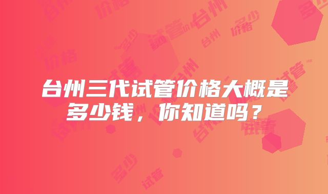 台州三代试管价格大概是多少钱,你知道吗?