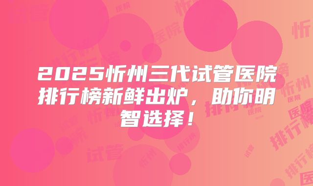 2025忻州三代试管医院排行榜新鲜出炉,助你明智选择!
