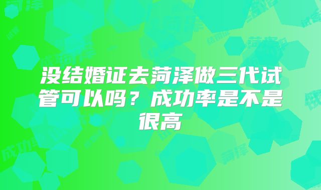 没结婚证去菏泽做三代试管可以吗？成功率是不是很高