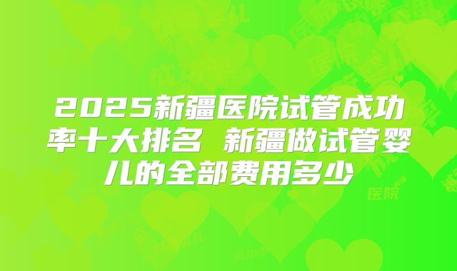 2025新疆医院试管成功率十大排名 新疆做试管婴儿的全部费用多少