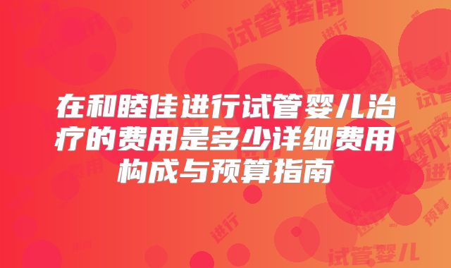 在和睦佳进行试管婴儿治疗的费用是多少详细费用构成与预算指南