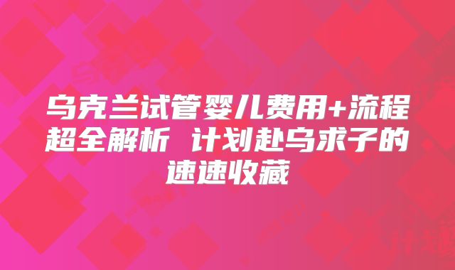 乌克兰试管婴儿费用+流程超全解析 计划赴乌求子的速速收藏