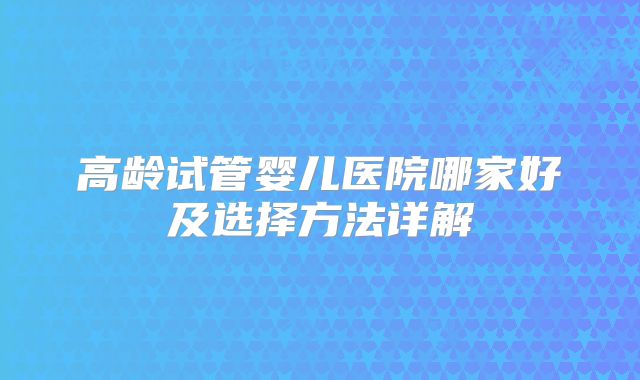 高龄试管婴儿医院哪家好及选择方法详解