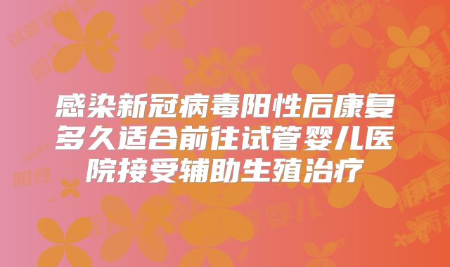感染新冠病毒阳性后康复多久适合前往试管婴儿医院接受辅助生殖治疗