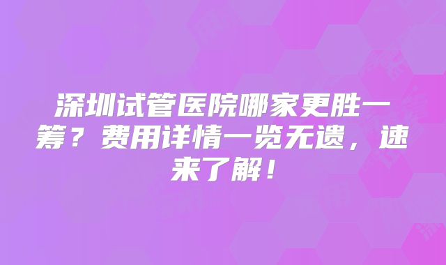 深圳试管医院哪家更胜一筹?费用详情一览无遗,速来了解!