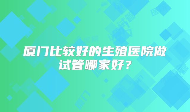 厦门比较好的生殖医院做试管哪家好?