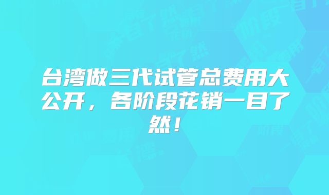 台湾做三代试管总费用大公开,各阶段花销一目了然!