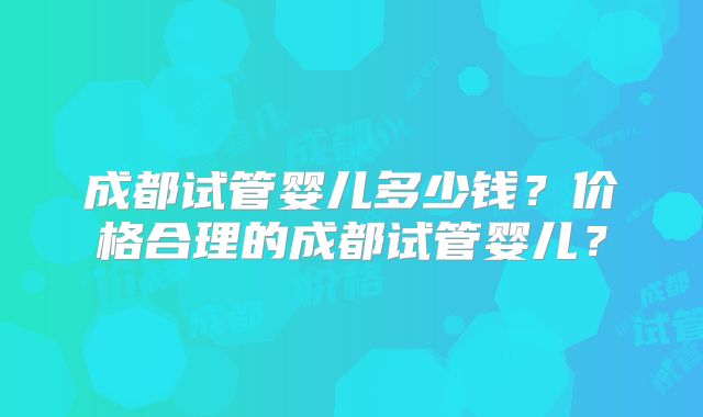 成都试管婴儿多少钱?价格合理的成都试管婴儿?