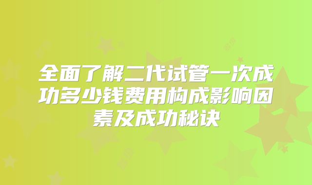 全面了解二代试管一次成功多少钱费用构成影响因素及成功秘诀