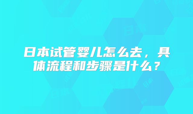 日本试管婴儿怎么去,具体流程和步骤是什么?