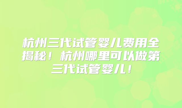 杭州三代试管婴儿费用全揭秘!杭州哪里可以做第三代试管婴儿!