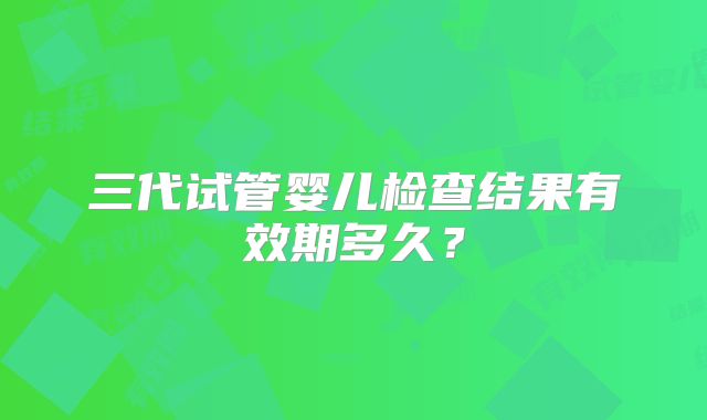 三代试管婴儿检查结果有效期多久？