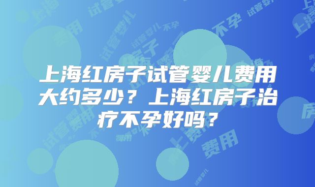 上海红房子试管婴儿费用大约多少？上海红房子治疗不孕好吗？