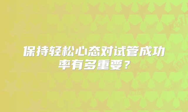 保持轻松心态对试管成功率有多重要?