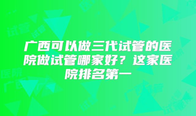 广西可以做三代试管的医院做试管哪家好?这家医院排名第一