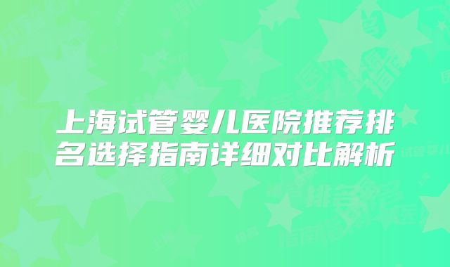 上海试管婴儿医院推荐排名选择指南详细对比解析