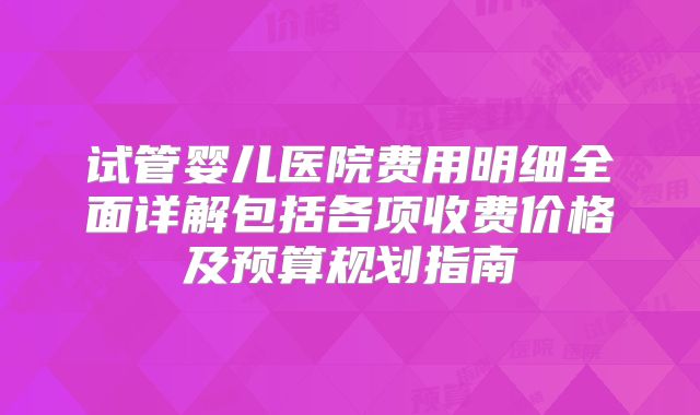 试管婴儿医院费用明细全面详解包括各项收费价格及预算规划指南