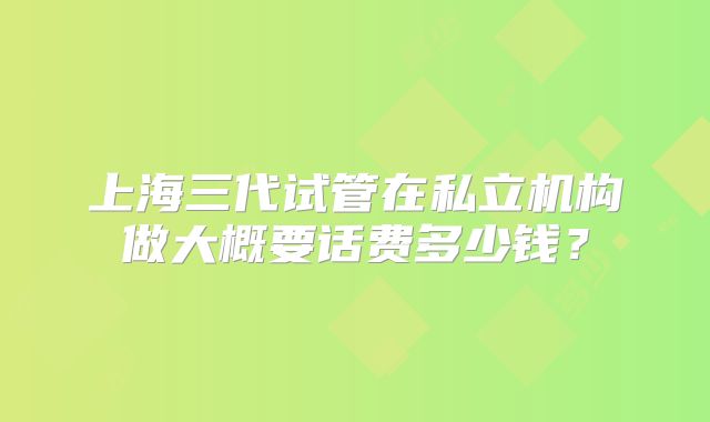 上海三代试管在私立机构做大概要话费多少钱?