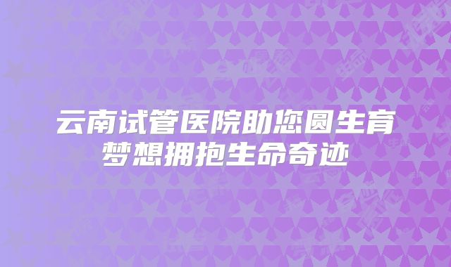 云南试管医院助您圆生育梦想拥抱生命奇迹