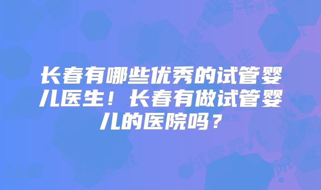 长春有哪些优秀的试管婴儿医生！长春有做试管婴儿的医院吗？