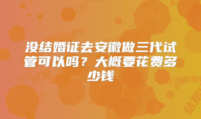 没结婚证去安徽做三代试管可以吗?大概要花费多少钱