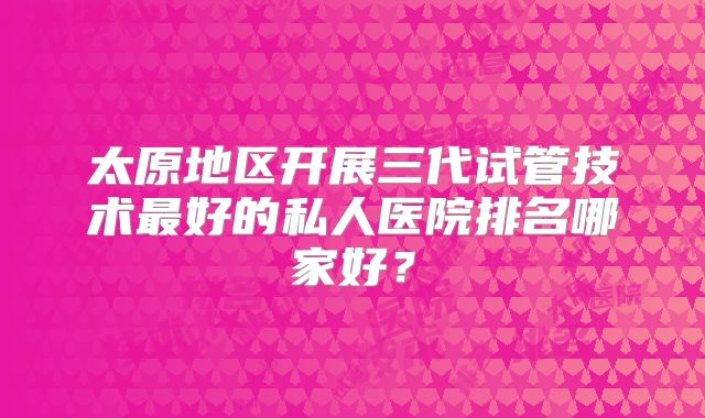 太原地区开展三代试管技术最好的私人医院排名哪家好?