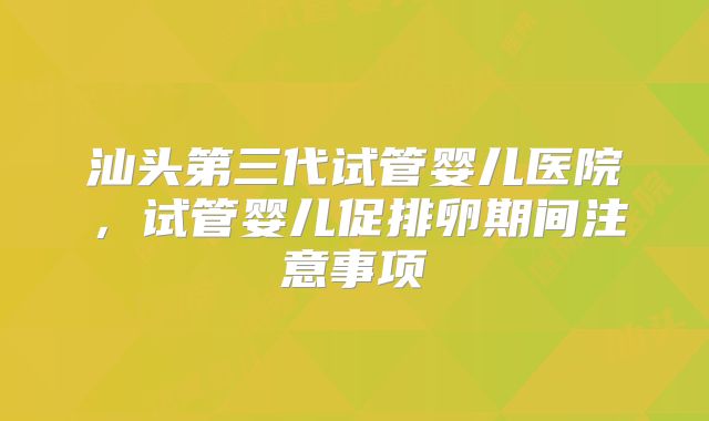 汕头第三代试管婴儿医院，试管婴儿促排卵期间注意事项