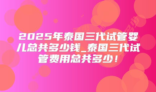 2025年泰国三代试管婴儿总共多少钱_泰国三代试管费用总共多少!