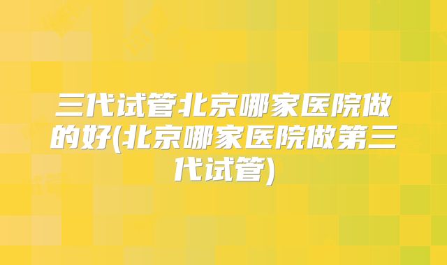 三代试管北京哪家医院做的好(北京哪家医院做第三代试管)