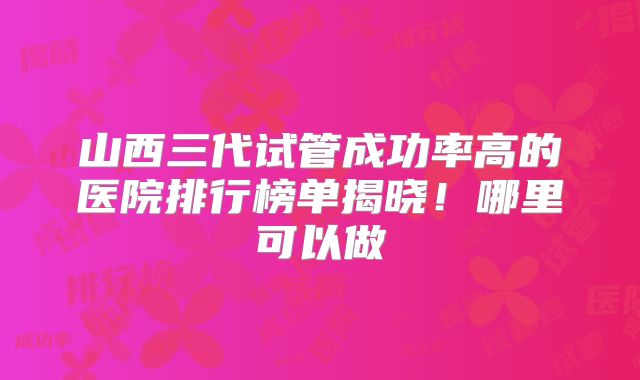 山西三代试管成功率高的医院排行榜单揭晓！哪里可以做