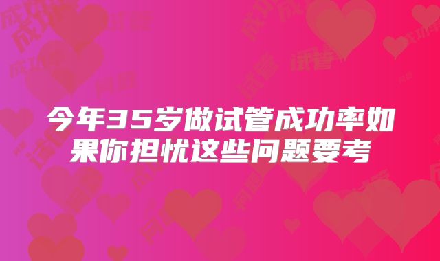 今年35岁做试管成功率如果你担忧这些问题要考