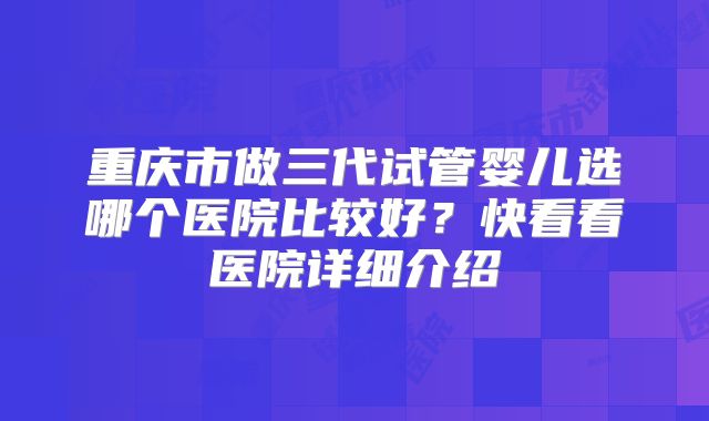 重庆市做三代试管婴儿选哪个医院比较好?快看看医院详细介绍
