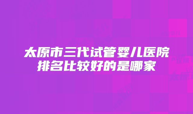 太原市三代试管婴儿医院排名比较好的是哪家