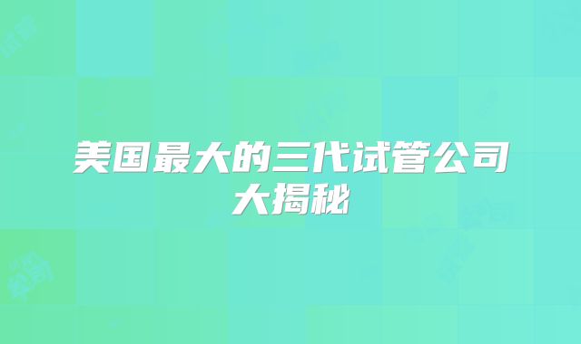 美国最大的三代试管公司大揭秘