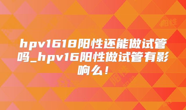 hpv1618阳性还能做试管吗_hpv16阳性做试管有影响么!