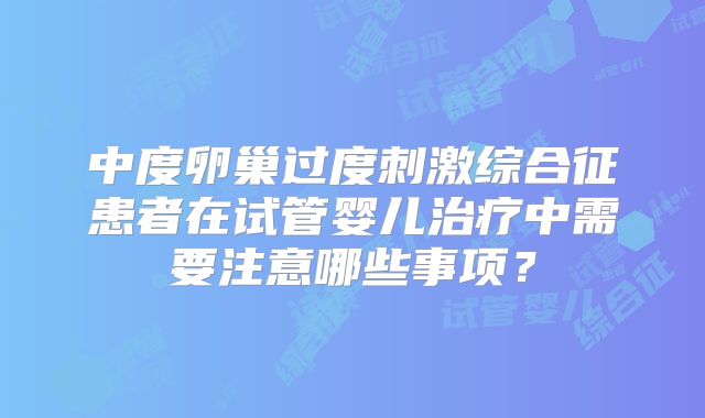 中度卵巢过度刺激综合征患者在试管婴儿治疗中需要注意哪些事项?