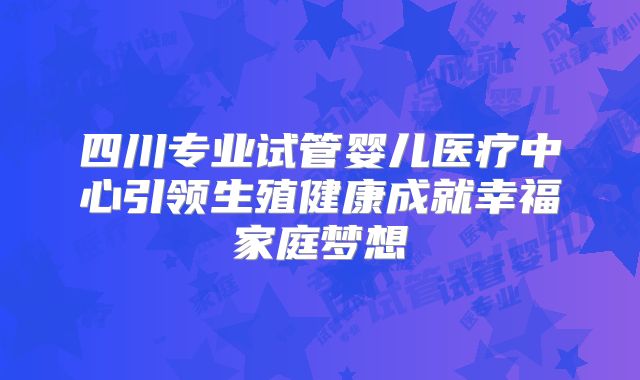 四川专业试管婴儿医疗中心引领生殖健康成就幸福家庭梦想