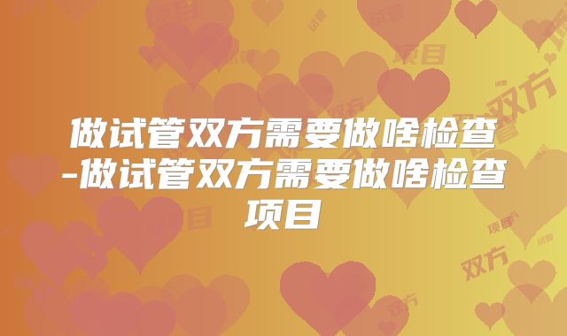 做试管双方需要做啥检查-做试管双方需要做啥检查项目