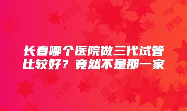 长春哪个医院做三代试管比较好?竟然不是那一家