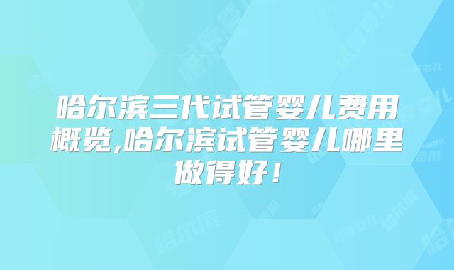 哈尔滨三代试管婴儿费用概览,哈尔滨试管婴儿哪里做得好!