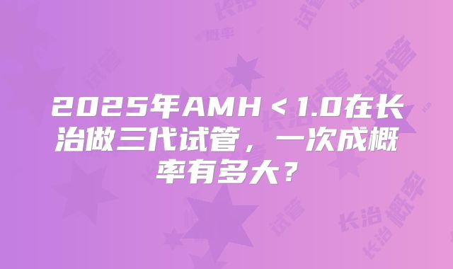 2025年AMH＜1.0在长治做三代试管，一次成概率有多大？