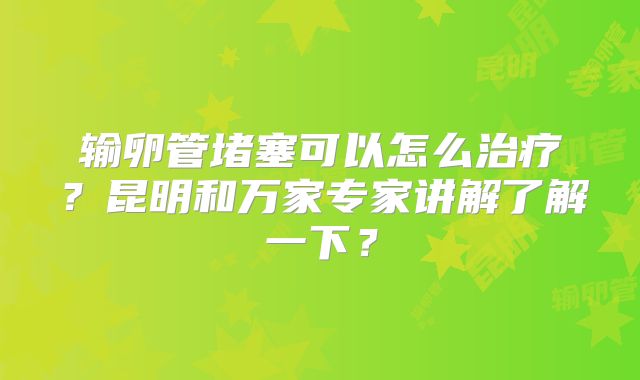 输卵管堵塞可以怎么治疗?昆明和万家专家讲解了解一下?