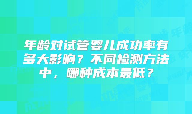 年龄对试管婴儿成功率有多大影响?不同检测方法中,哪种成本最低?