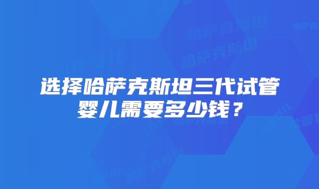选择哈萨克斯坦三代试管婴儿需要多少钱？