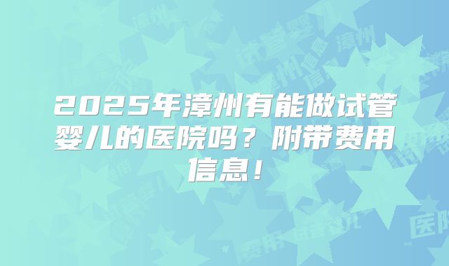 2025年漳州有能做试管婴儿的医院吗?附带费用信息!