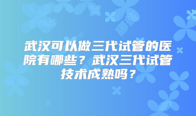 武汉可以做三代试管的医院有哪些？武汉三代试管技术成熟吗？