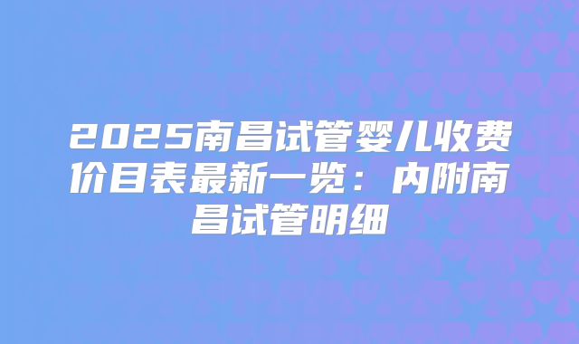 2025南昌试管婴儿收费价目表最新一览：内附南昌试管明细