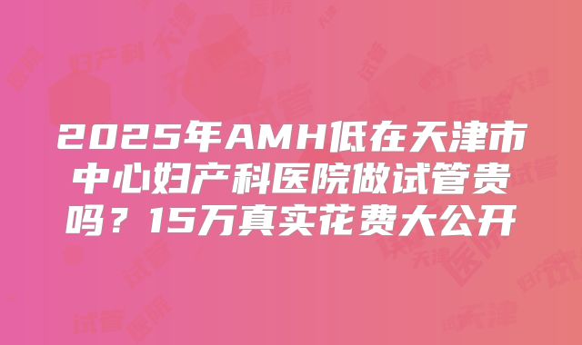 2025年AMH低在天津市中心妇产科医院做试管贵吗?15万真实花费大公开
