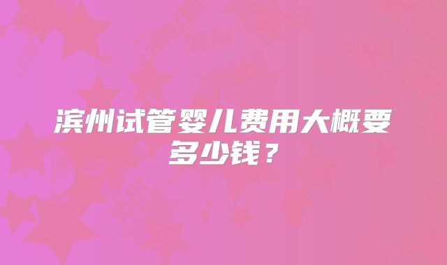 滨州试管婴儿费用大概要多少钱?