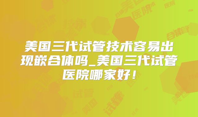 美国三代试管技术容易出现嵌合体吗_美国三代试管医院哪家好！